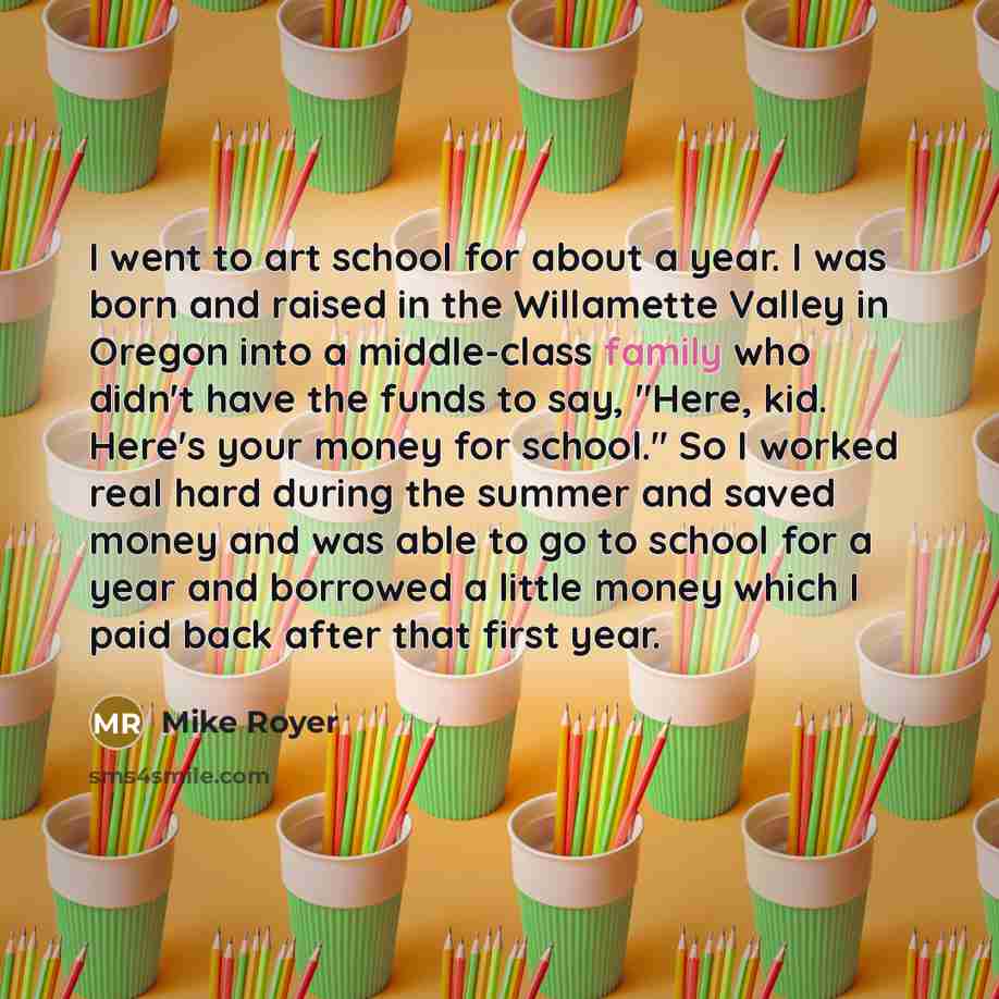 “I went to art school for about a year. I was born and raised in the Willamette Valley in Oregon into a middle-class family who didn't have the funds to say, "Here, kid. Here's your money for school." So I worked real hard during the summer and saved money and was able to go to school for a year…” quote by Mike Royer