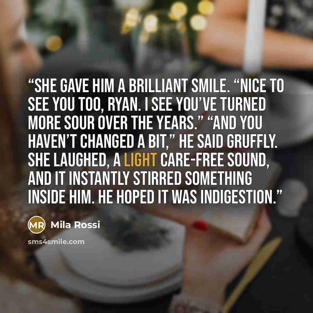 “She gave him a brilliant smile. “Nice to see you too, Ryan. I see you’ve turned more sour over the years.” “And you haven’t changed a bit,” he said gruffly. She laughed, a light care-free sound, and it instantly stirred something inside him. He hoped it was indigestion.” quote by Mila Rossi
