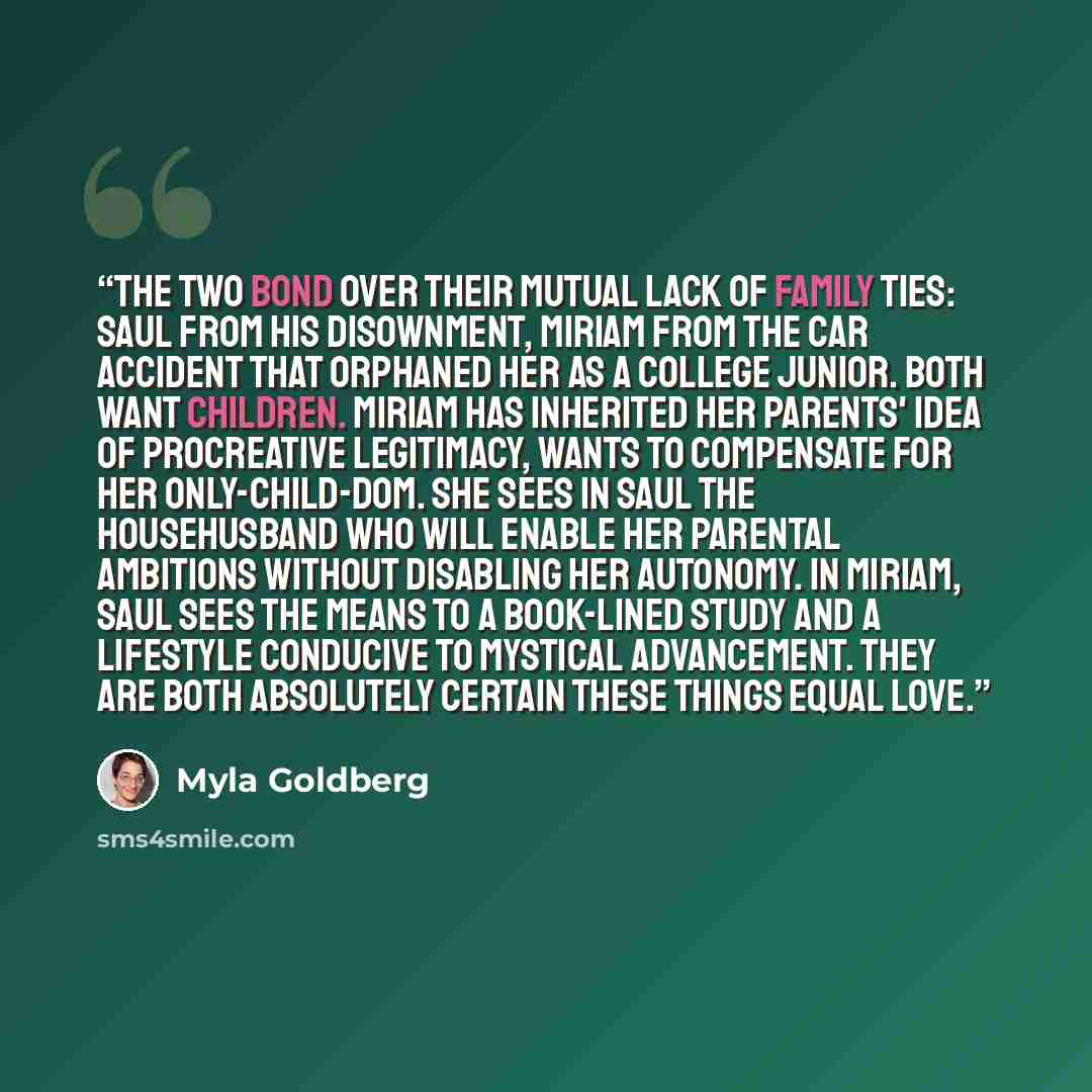 “The two bond over their mutual lack of family ties: Saul from his disownment, Miriam from the car accident that orphaned her as a college junior. Both want children. Miriam has inherited her parents' idea of procreative legitimacy, wants to compensate for her only-child-dom. She sees in Saul the…” quote by Myla Goldberg