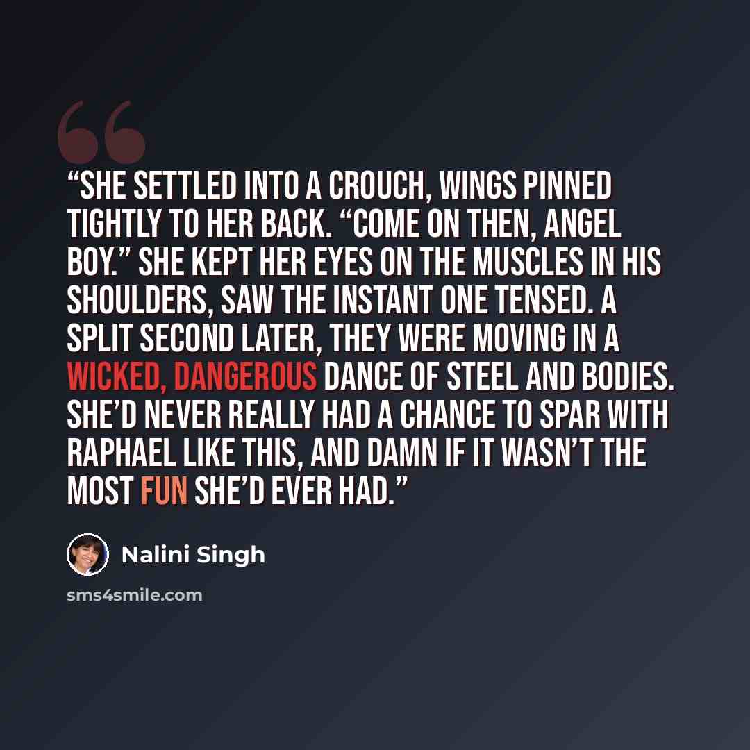 “She settled into a crouch, wings pinned tightly to her back. “Come on then, angel boy.” She kept her eyes on the muscles in his shoulders, saw the instant one tensed. A split second later, they were moving in a wicked, dangerous dance of steel and bodies. She’d never really had a chance to spar…” quote by Nalini Singh