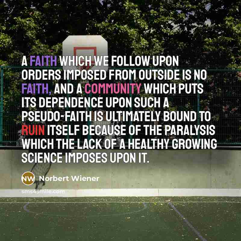 “A faith which we follow upon orders imposed from outside is no faith, and a community which puts its dependence upon such a pseudo-faith is ultimately bound to ruin itself because of the paralysis which the lack of a healthy growing science imposes upon it.” quote by Norbert Wiener