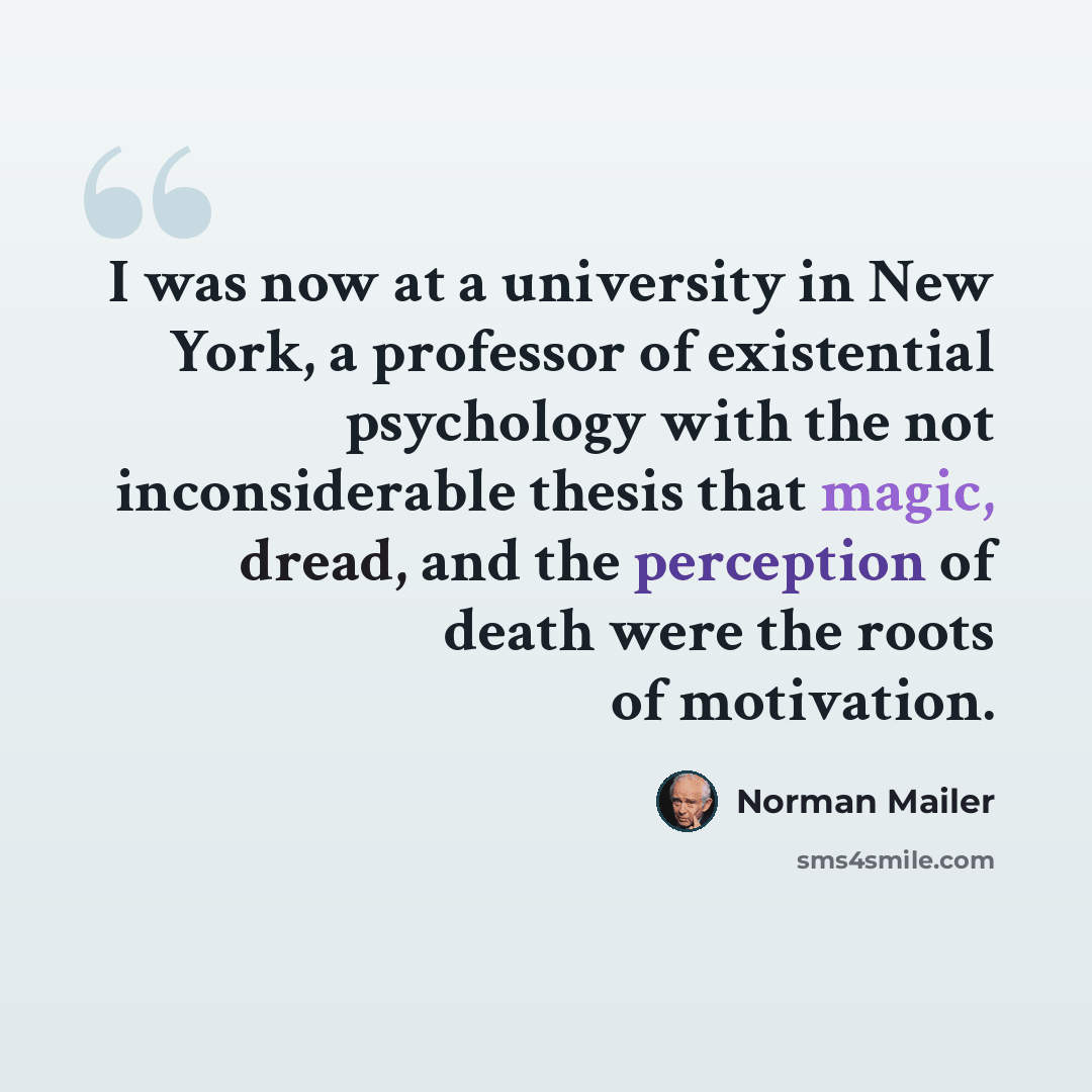 “I was now at a university in New York, a professor of existential psychology with the not inconsiderable thesis that magic, dread, and the perception of death were the roots of motivation.” quote by Norman Mailer