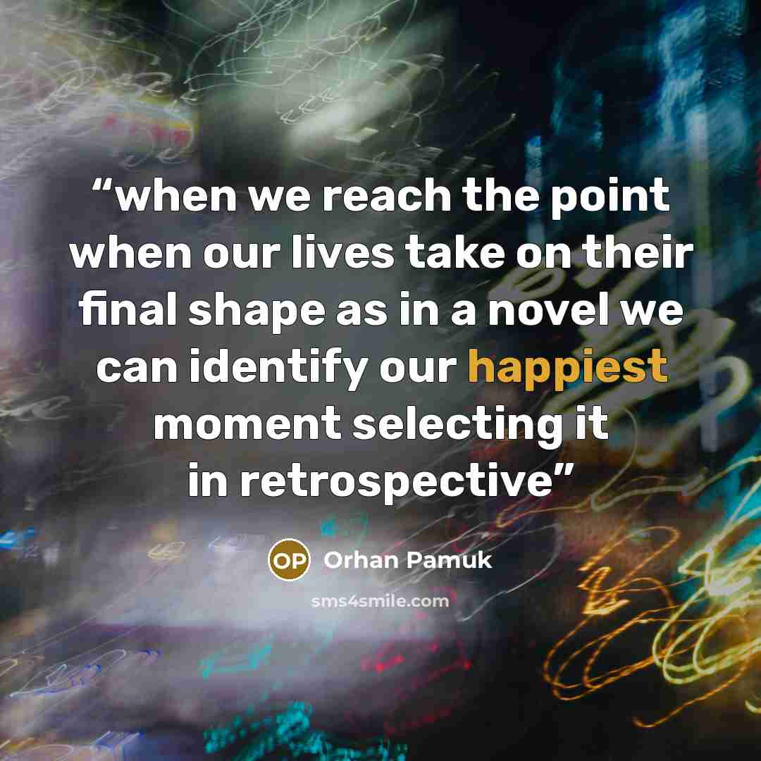 “when we reach the point when our lives take on their final shape as in a novel we can identify our happiest moment selecting it in retrospective” quote by Orhan Pamuk