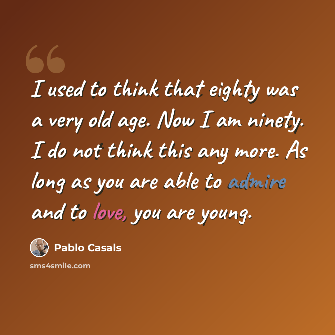 “I used to think that eighty was a very old age. Now I am ninety. I do not think this any more. As long as you are able to admire and to love, you are young.” quote by Pablo Casals