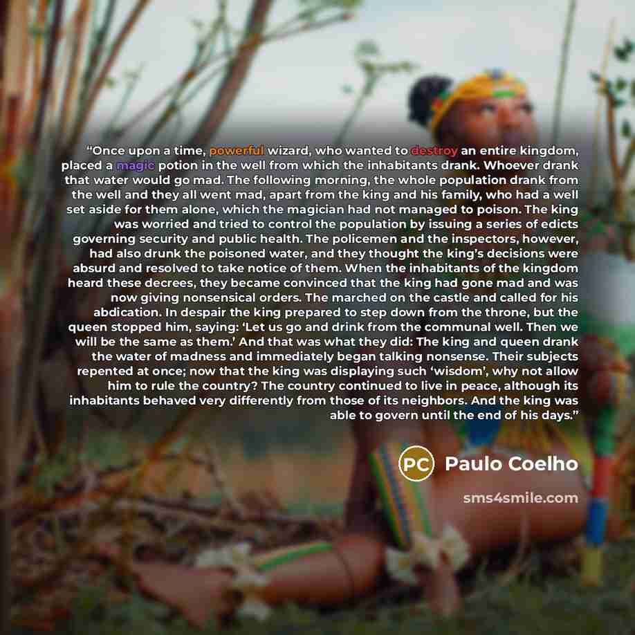 “Once upon a time, powerful wizard, who wanted to destroy an entire kingdom, placed a magic potion in the well from which the inhabitants drank. Whoever drank that water would go mad. The following morning, the whole population drank from the well and they all went mad, apart from the king and his…” quote by Paulo Coelho