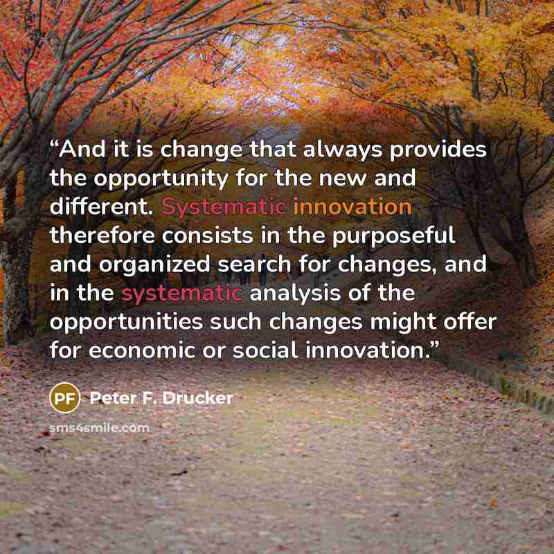 “And it is change that always provides the opportunity for the new and different. Systematic innovation therefore consists in the purposeful and organized search for changes, and in the systematic analysis of the opportunities such changes might offer for economic or social innovation.” quote by Peter F. Drucker