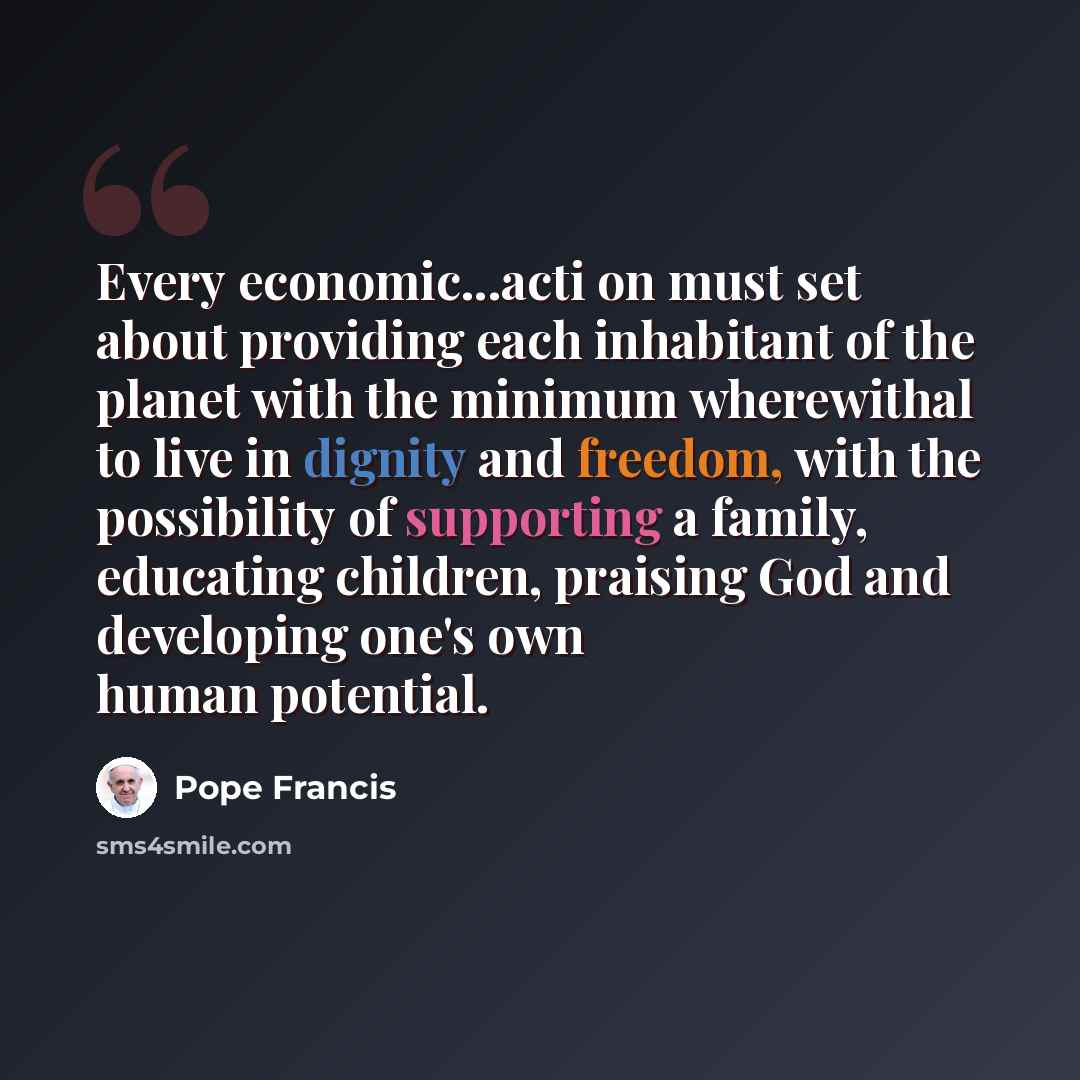“Every economic...acti on must set about providing each inhabitant of the planet with the minimum wherewithal to live in dignity and freedom, with the possibility of supporting a family, educating children, praising God and developing one's own human potential.” quote by Pope Francis