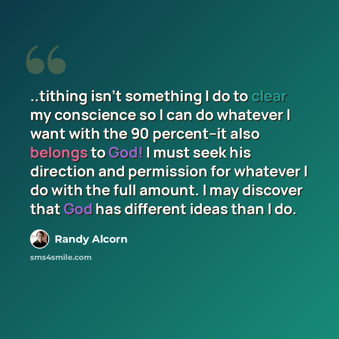 “..tithing isn't something I do to clear my conscience so I can do whatever I want with the 90 percent--it also belongs to God! I must seek his direction and permission for whatever I do with the full amount. I may discover that God has different ideas than I do.” quote by Randy Alcorn