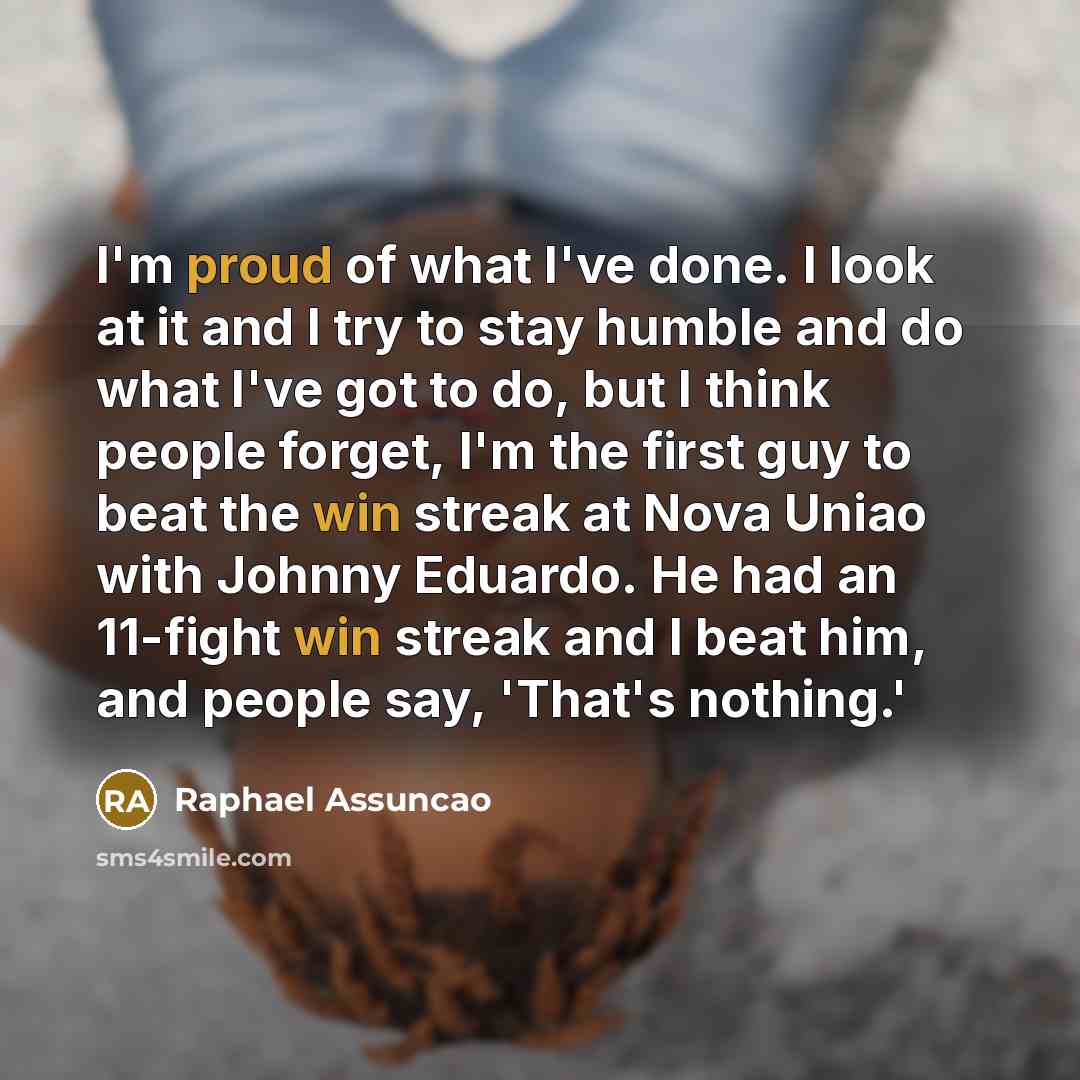 “I'm proud of what I've done. I look at it and I try to stay humble and do what I've got to do, but I think people forget, I'm the first guy to beat the win streak at Nova Uniao with Johnny Eduardo. He had an 11-fight win streak and I beat him, and people say, 'That's nothing.'” quote by Raphael Assuncao