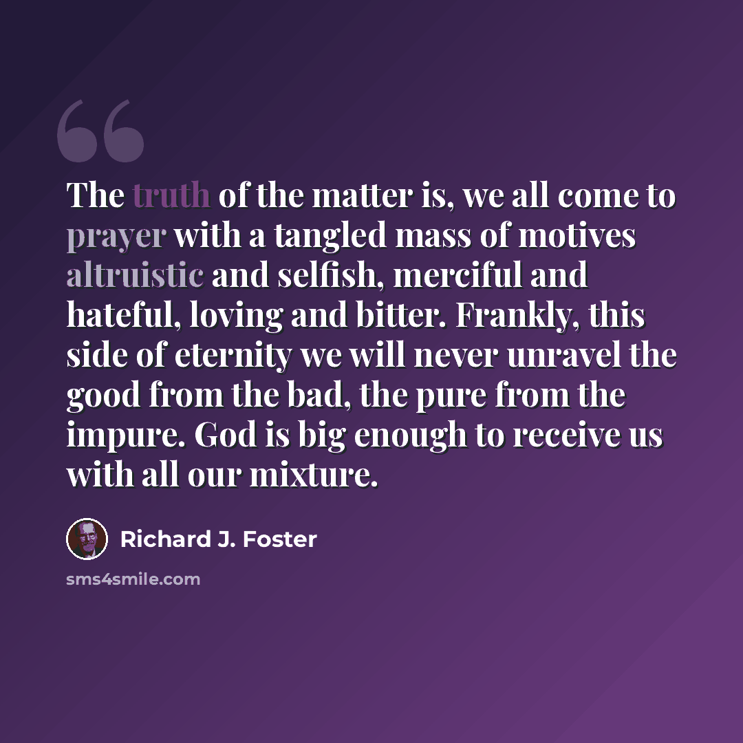“The truth of the matter is, we all come to prayer with a tangled mass of motives altruistic and selfish, merciful and hateful, loving and bitter. Frankly, this side of eternity we will never unravel the good from the bad, the pure from the impure. God is big enough to receive us with all our…” quote by Richard J. Foster