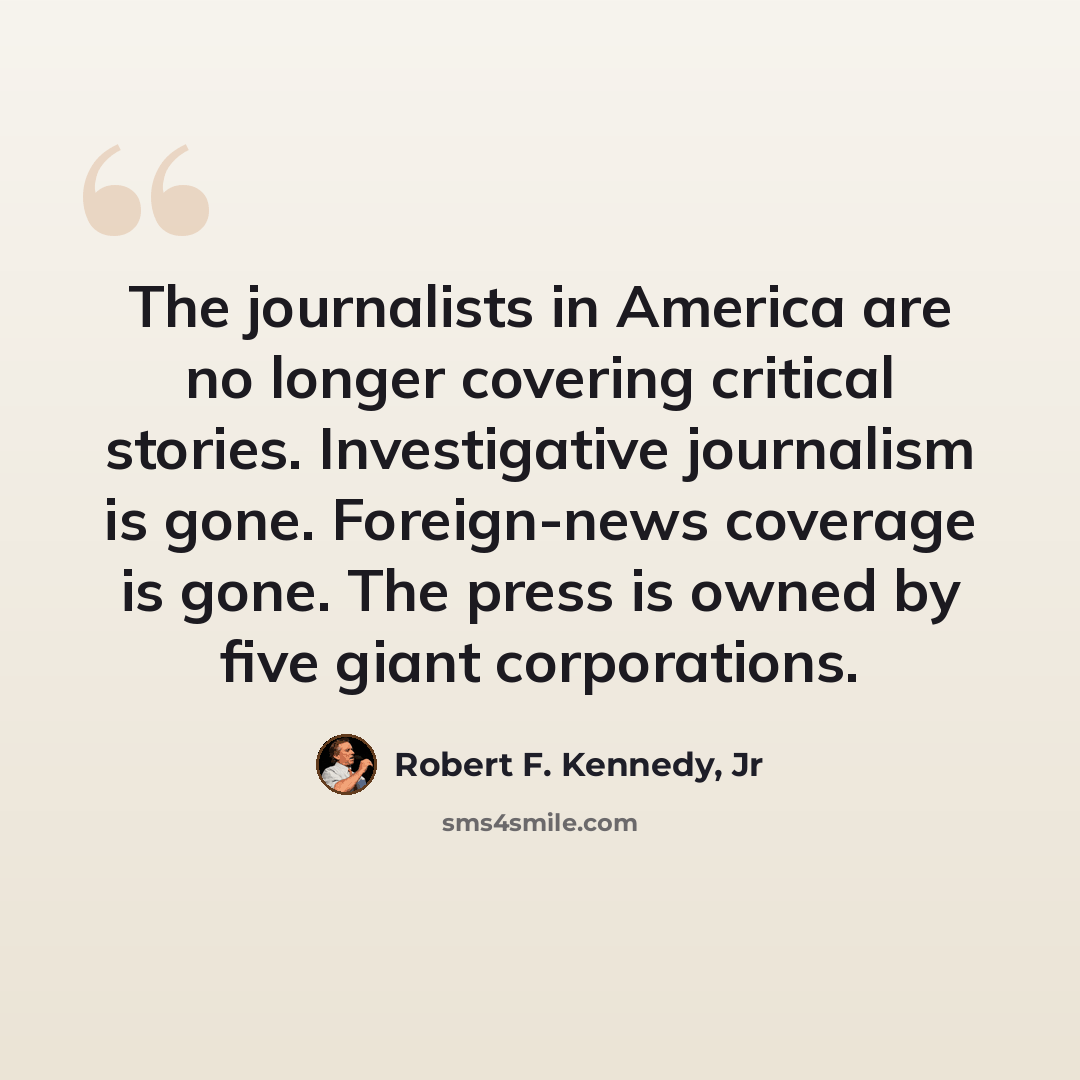 “The journalists in America are no longer covering critical stories. Investigative journalism is gone. Foreign-news coverage is gone. The press is owned by five giant corporations.” quote by Robert F. Kennedy, Jr