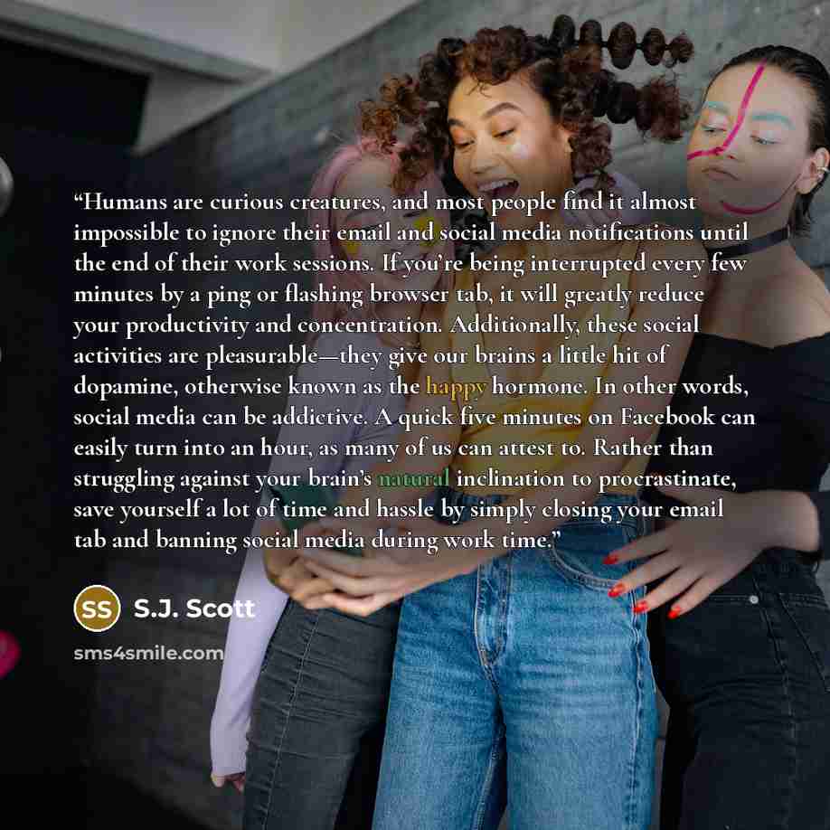 “Humans are curious creatures, and most people find it almost impossible to ignore their email and social media notifications until the end of their work sessions. If you’re being interrupted every few minutes by a ping or flashing browser tab, it will greatly reduce your productivity and…” quote by S.J. Scott