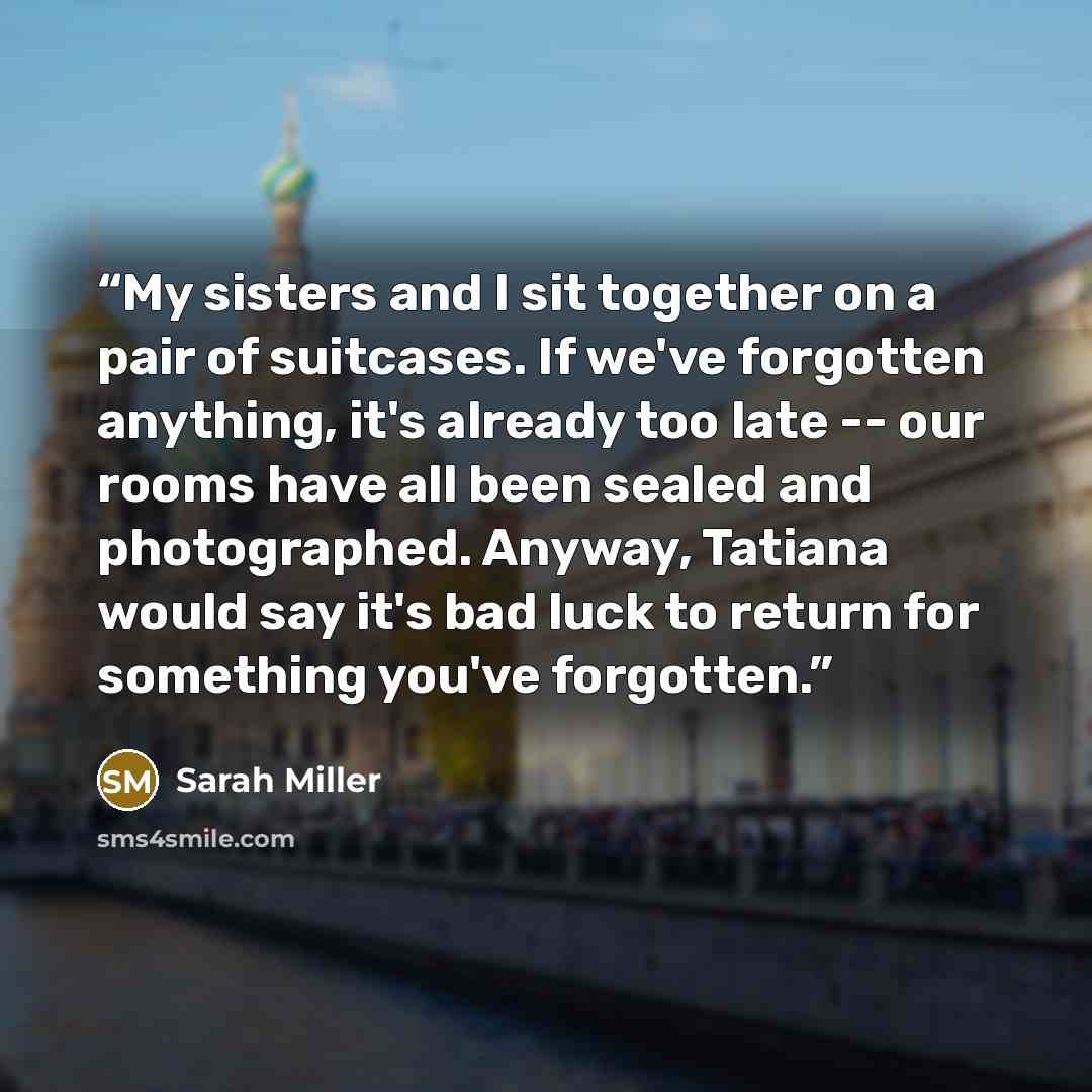 “My sisters and I sit together on a pair of suitcases. If we've forgotten anything, it's already too late -- our rooms have all been sealed and photographed. Anyway, Tatiana would say it's bad luck to return for something you've forgotten.” quote by Sarah Miller