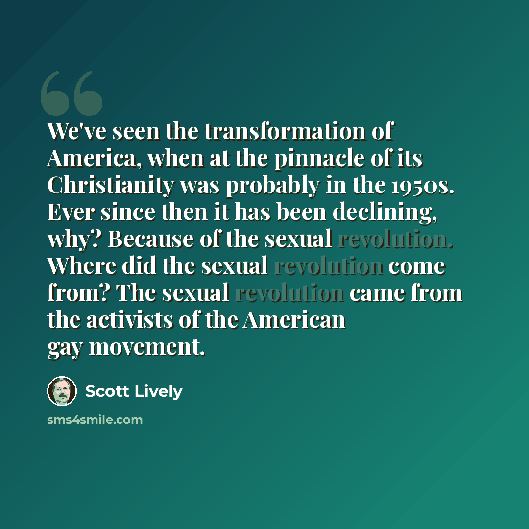 “We've seen the transformation of America, when at the pinnacle of its Christianity was probably in the 1950s. Ever since then it has been declining, why? Because of the sexual revolution. Where did the sexual revolution come from? The sexual revolution came from the activists of the American gay…” quote by Scott Lively