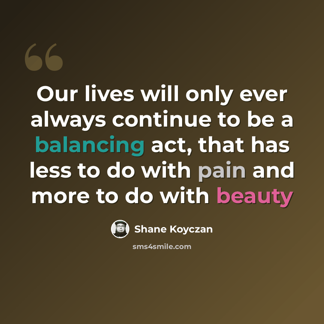 “Our lives will only ever always continue to be a balancing act, that has less to do with pain and more to do with beauty” quote by Shane Koyczan