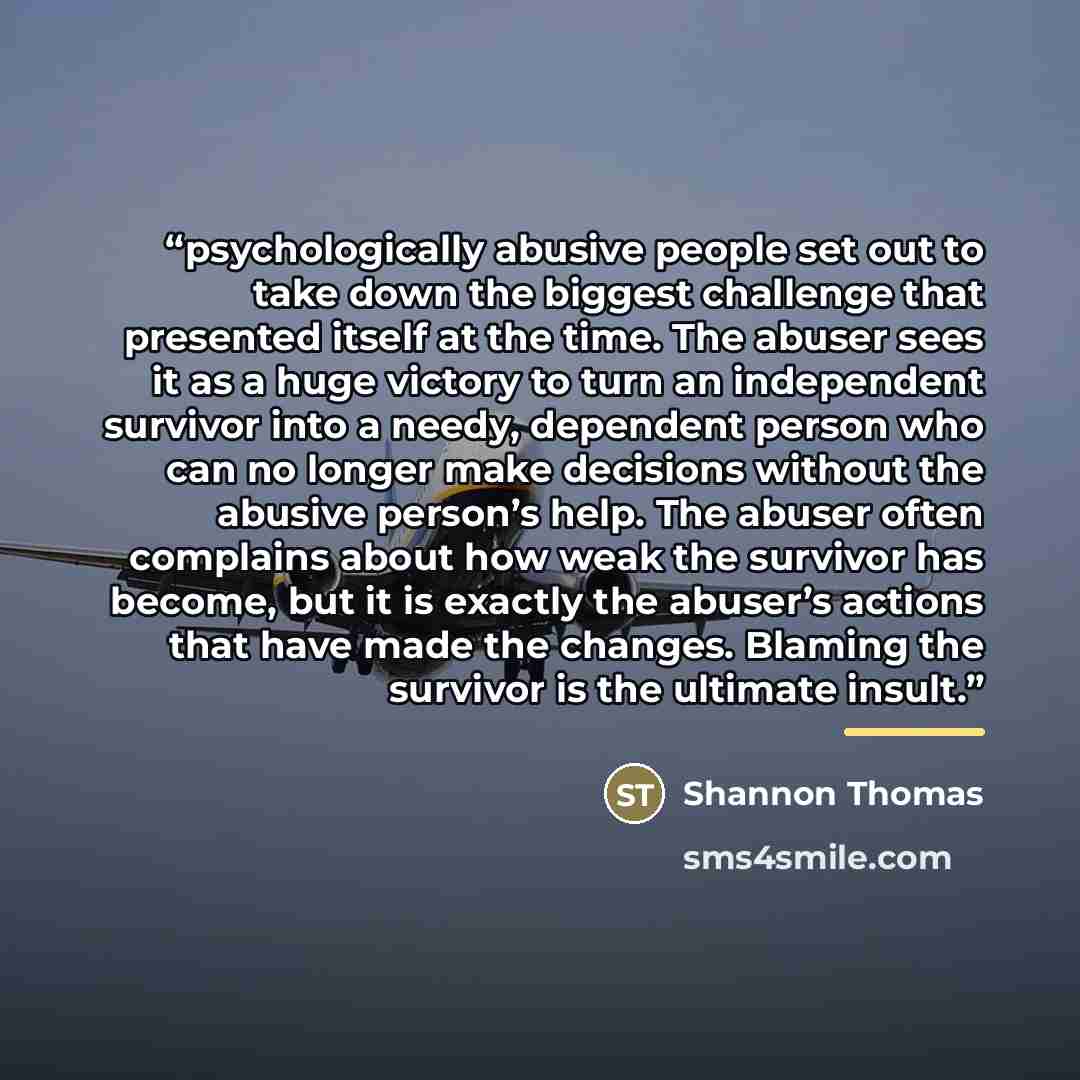 “psychologically abusive people set out to take down the biggest challenge that presented itself at the time. The abuser sees it as a huge victory to turn an independent survivor into a needy, dependent person who can no longer make decisions without the abusive person’s help. The abuser often…” quote by Shannon Thomas