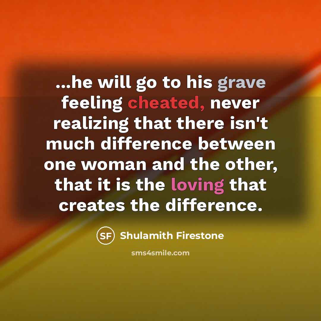 “...he will go to his grave feeling cheated, never realizing that there isn't much difference between one woman and the other, that it is the loving that creates the difference.” quote by Shulamith Firestone