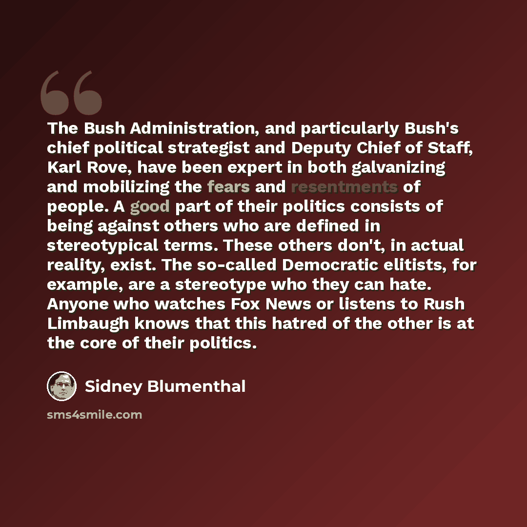 “The Bush Administration, and particularly Bush's chief political strategist and Deputy Chief of Staff, Karl Rove, have been expert in both galvanizing and mobilizing the fears and resentments of people. A good part of their politics consists of being against others who are defined in stereotypical…” quote by Sidney Blumenthal