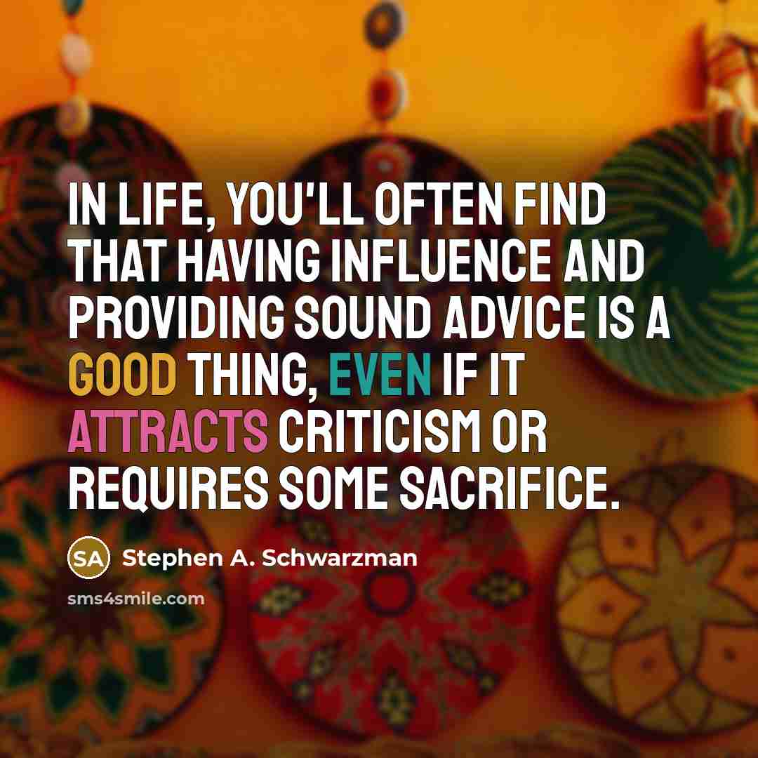 “In life, you'll often find that having influence and providing sound advice is a good thing, even if it attracts criticism or requires some sacrifice.” quote by Stephen A. Schwarzman