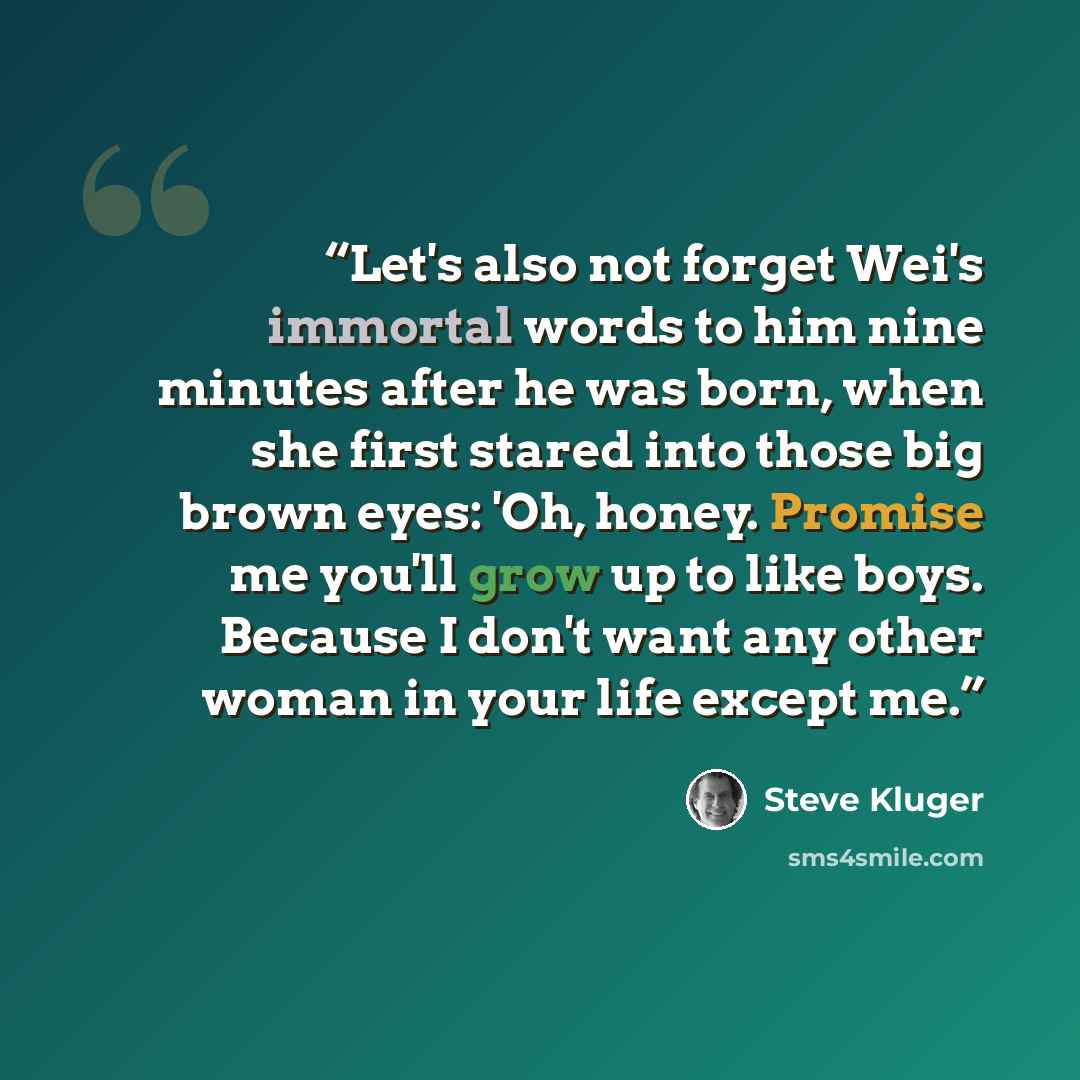 “Let's also not forget Wei's immortal words to him nine minutes after he was born, when she first stared into those big brown eyes: 'Oh, honey. Promise me you'll grow up to like boys. Because I don't want any other woman in your life except me.” quote by Steve Kluger