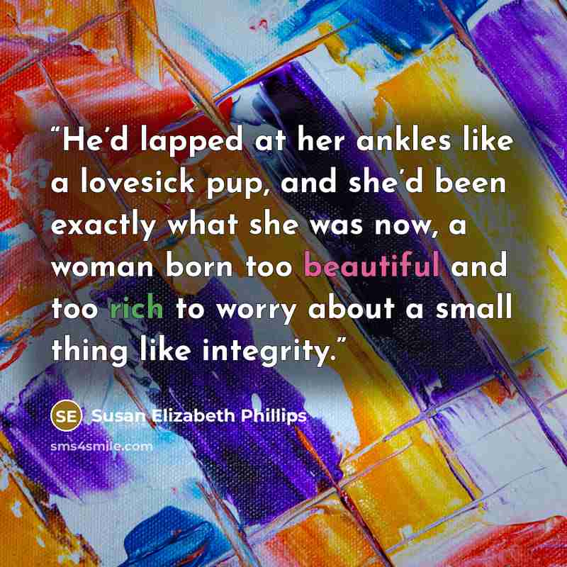 “He’d lapped at her ankles like a lovesick pup, and she’d been exactly what she was now, a woman born too beautiful and too rich to worry about a small thing like integrity.” quote by Susan Elizabeth Phillips