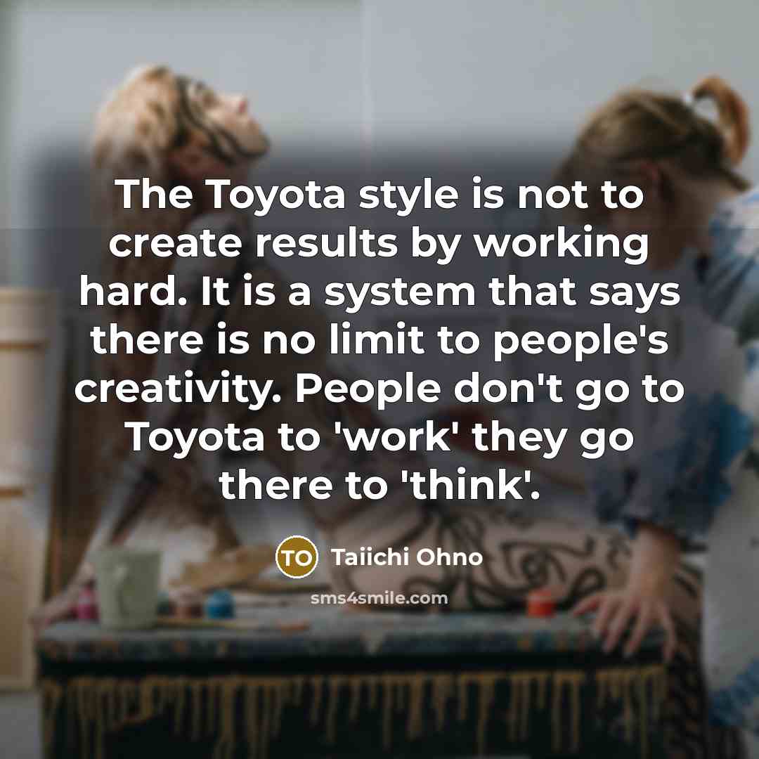 “The Toyota style is not to create results by working hard. It is a system that says there is no limit to people's creativity. People don't go to Toyota to 'work' they go there to 'think'.” quote by Taiichi Ohno