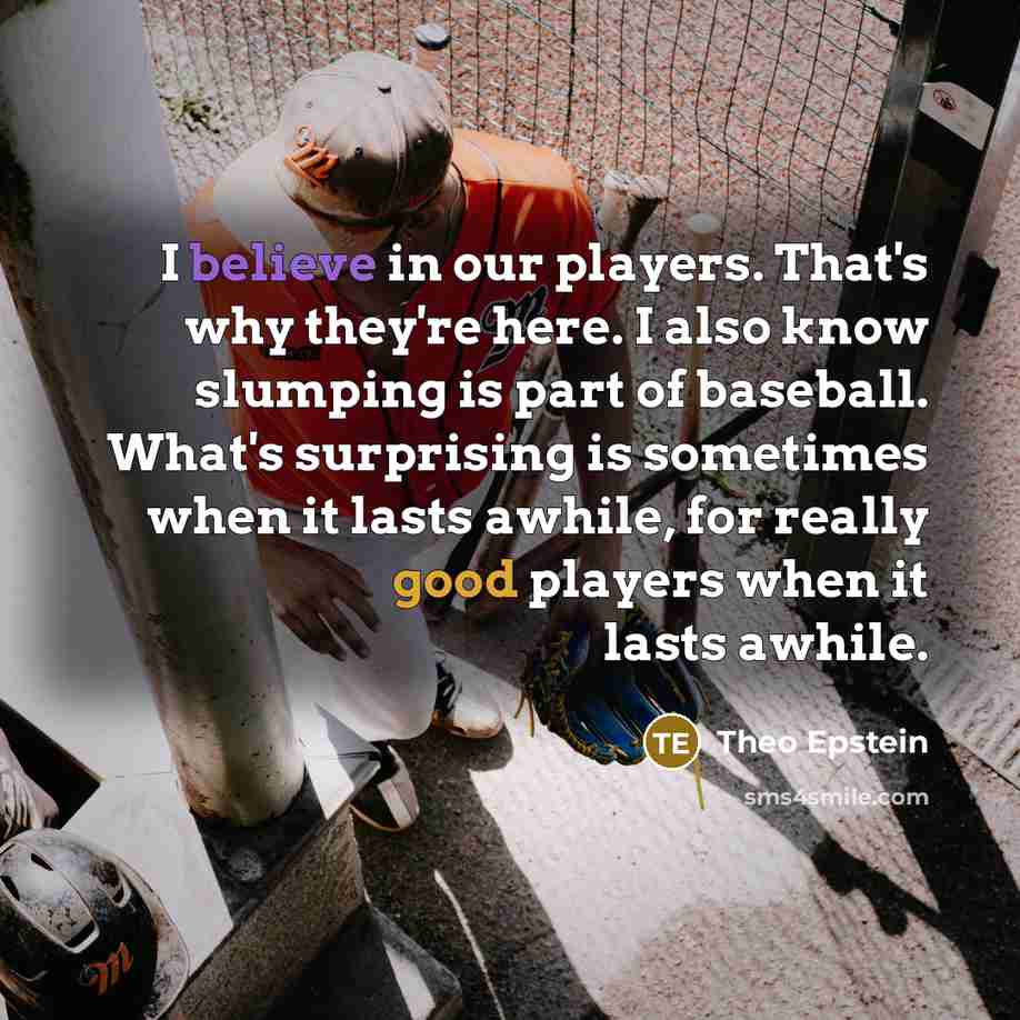 “I believe in our players. That's why they're here. I also know slumping is part of baseball. What's surprising is sometimes when it lasts awhile, for really good players when it lasts awhile.” quote by Theo Epstein