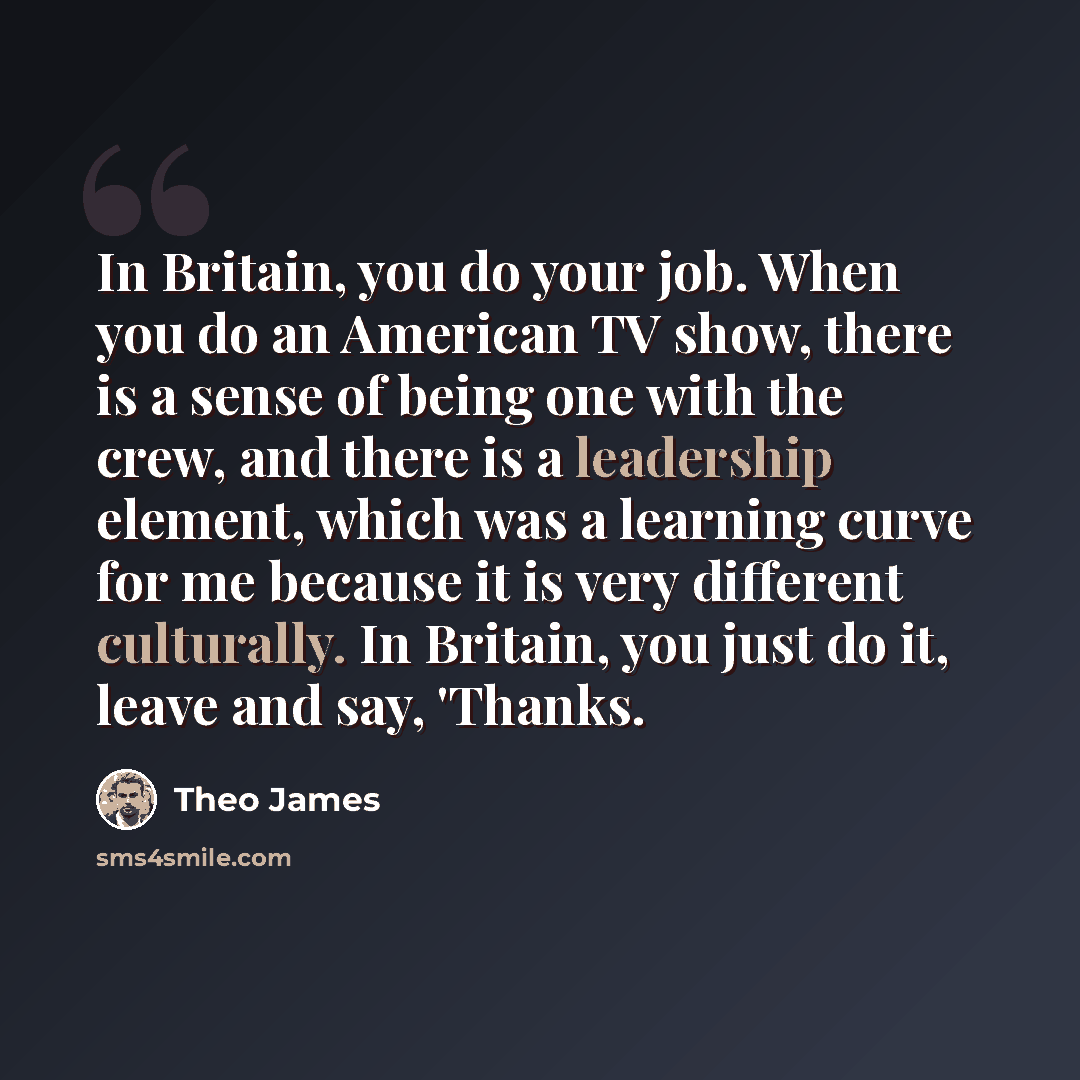 “In Britain, you do your job. When you do an American TV show, there is a sense of being one with the crew, and there is a leadership element, which was a learning curve for me because it is very different culturally. In Britain, you just do it, leave and say, 'Thanks.” quote by Theo James