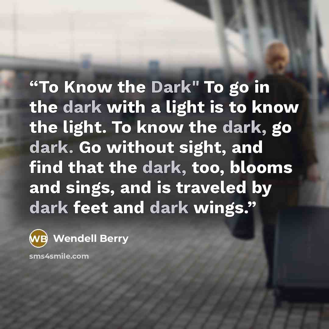 “To Know the Dark" To go in the dark with a light is to know the light. To know the dark, go dark. Go without sight, and find that the dark, too, blooms and sings, and is traveled by dark feet and dark wings.” quote by Wendell Berry