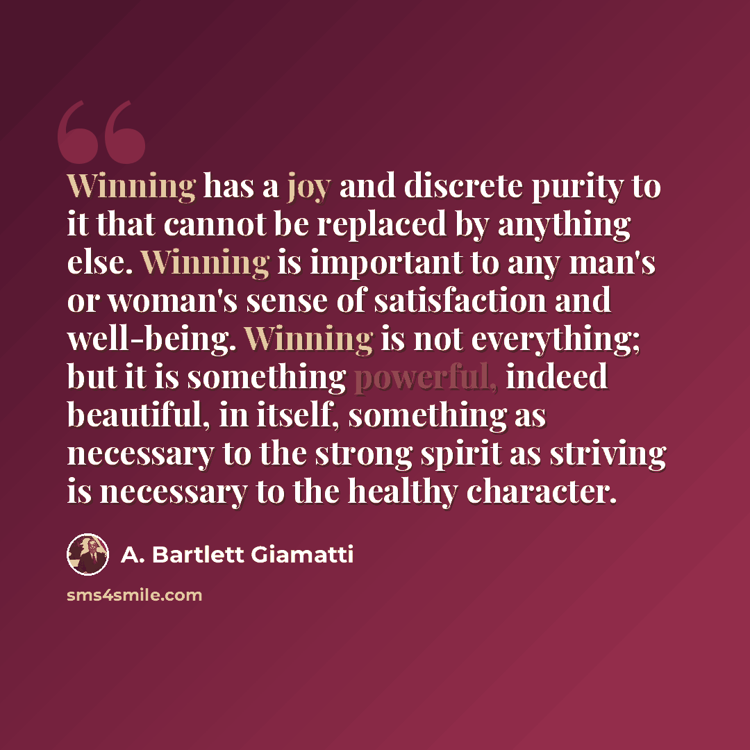 “Winning has a joy and discrete purity to it that cannot be replaced by anything else. Winning is important to any man's or woman's sense of satisfaction and well-being. Winning is not everything; but it is something powerful, indeed beautiful, in itself, something as necessary to the strong spirit…” quote by A. Bartlett Giamatti