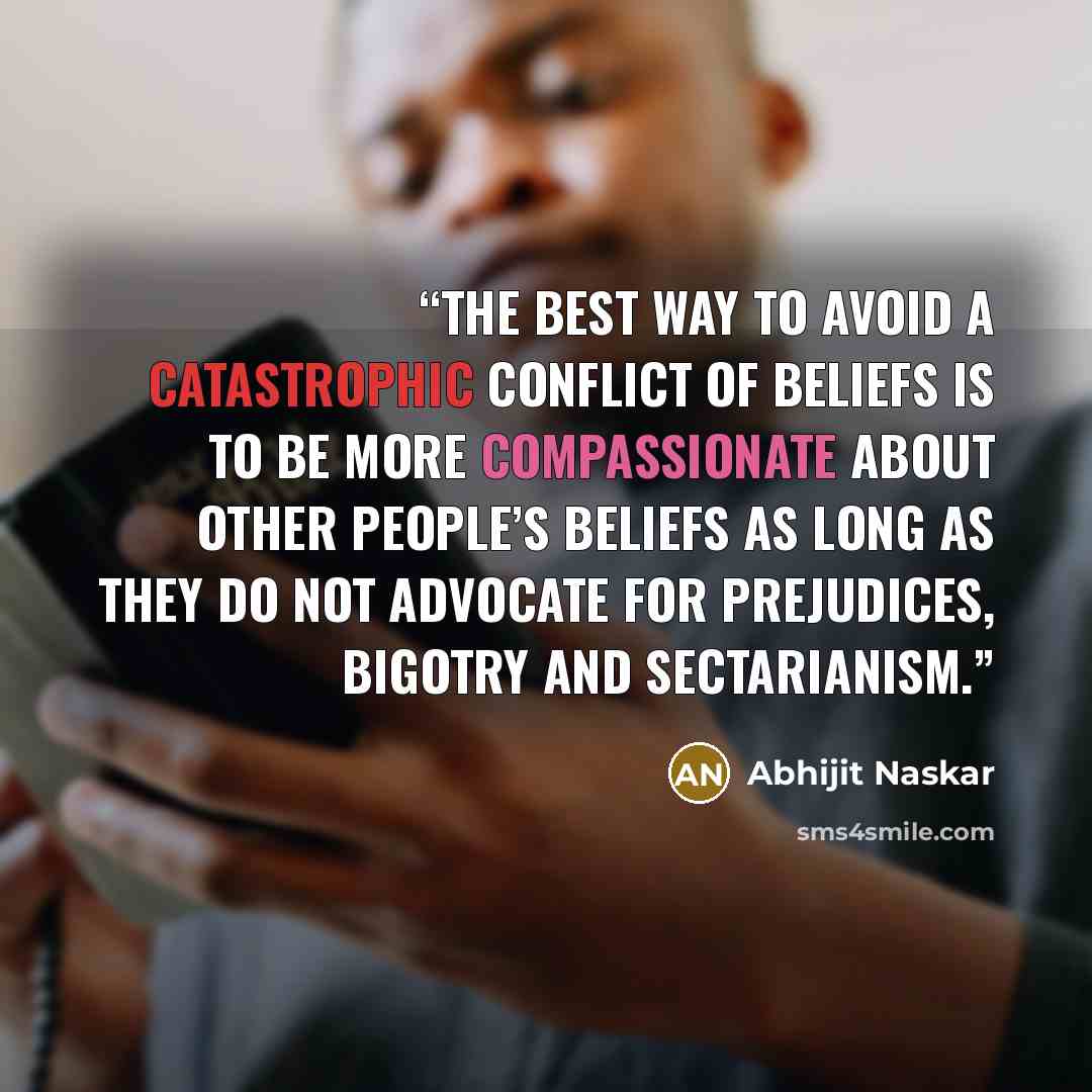 “The best way to avoid a catastrophic conflict of beliefs is to be more compassionate about other people’s beliefs as long as they do not advocate for prejudices, bigotry and sectarianism.” quote by Abhijit Naskar