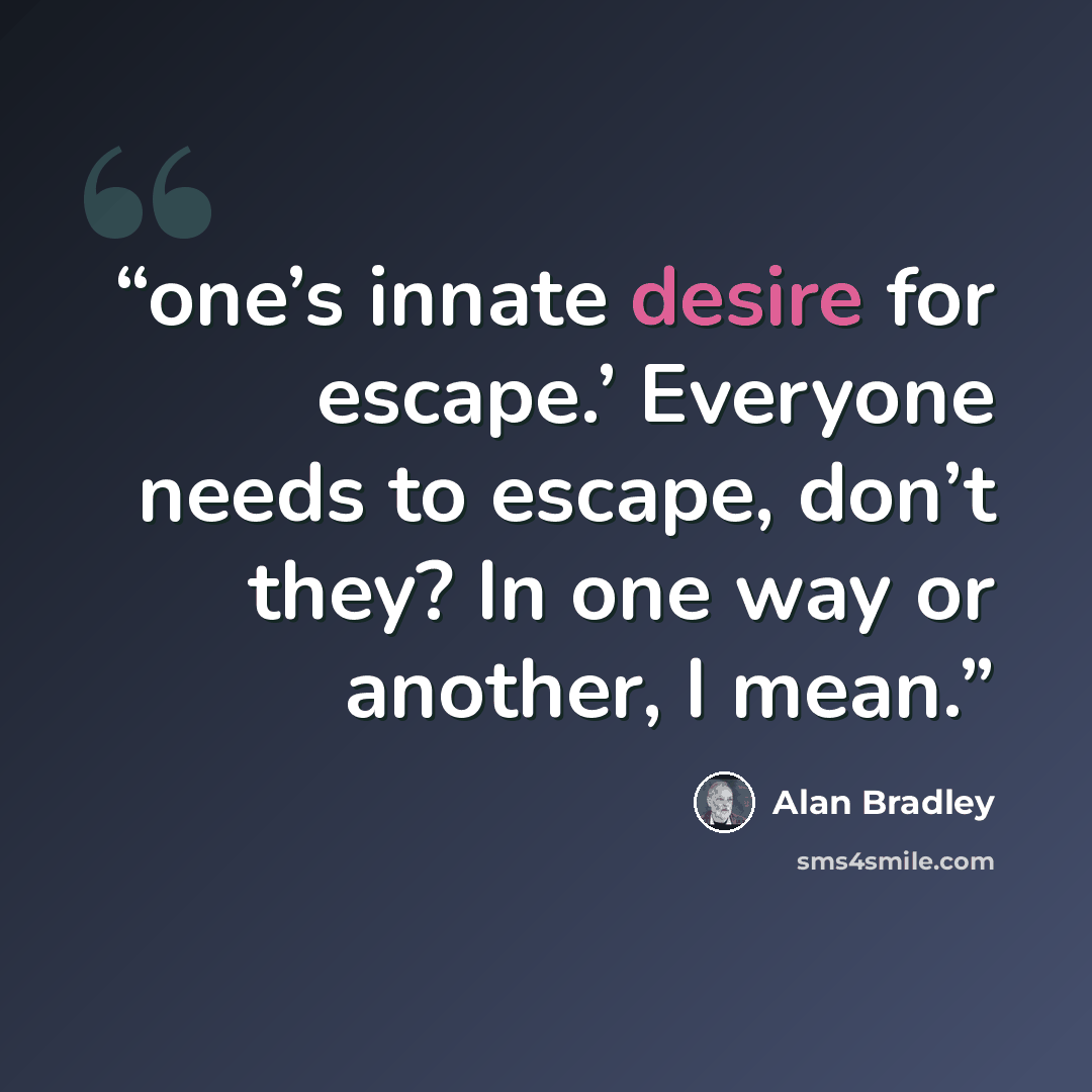“one’s innate desire for escape.’ Everyone needs to escape, don’t they? In one way or another, I mean.” quote by Alan Bradley
