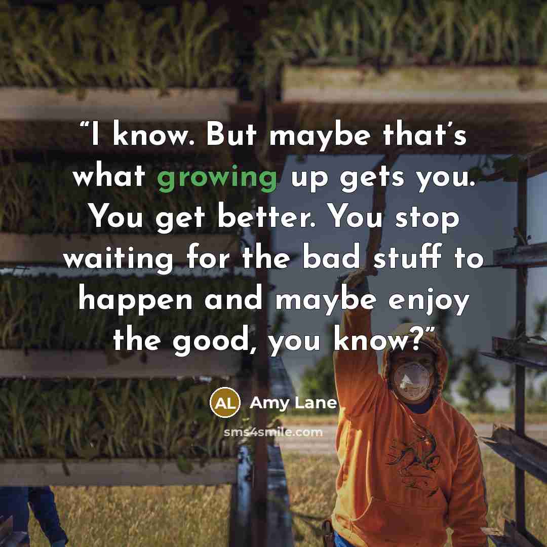 “I know. But maybe that’s what growing up gets you. You get better. You stop waiting for the bad stuff to happen and maybe enjoy the good, you know?” quote by Amy Lane