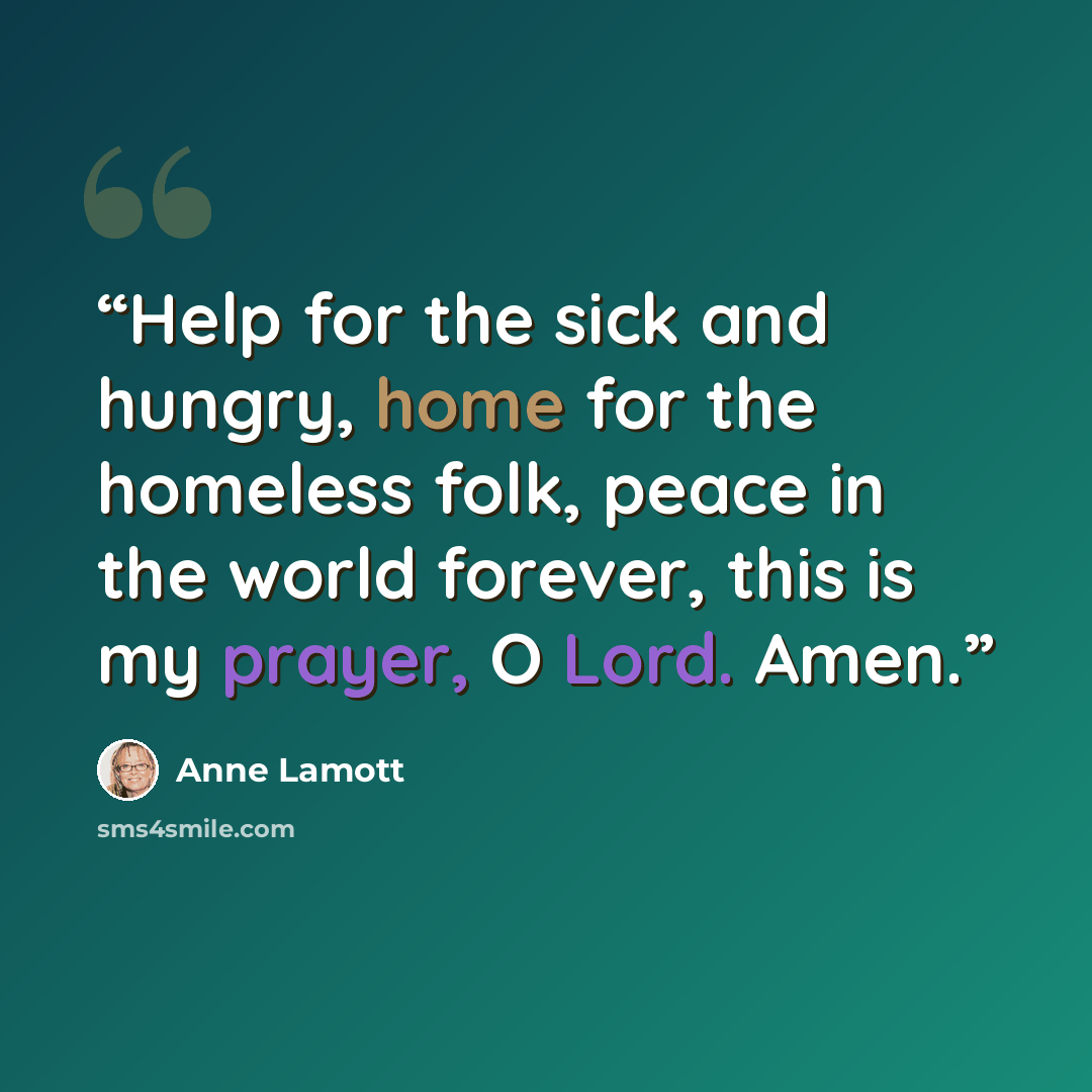 “Help for the sick and hungry, home for the homeless folk, peace in the world forever, this is my prayer, O Lord. Amen.” quote by Anne Lamott