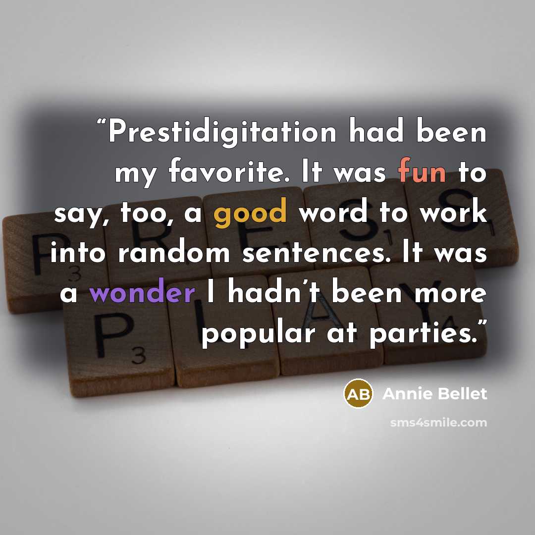 “Prestidigitation had been my favorite. It was fun to say, too, a good word to work into random sentences. It was a wonder I hadn’t been more popular at parties.” quote by Annie Bellet