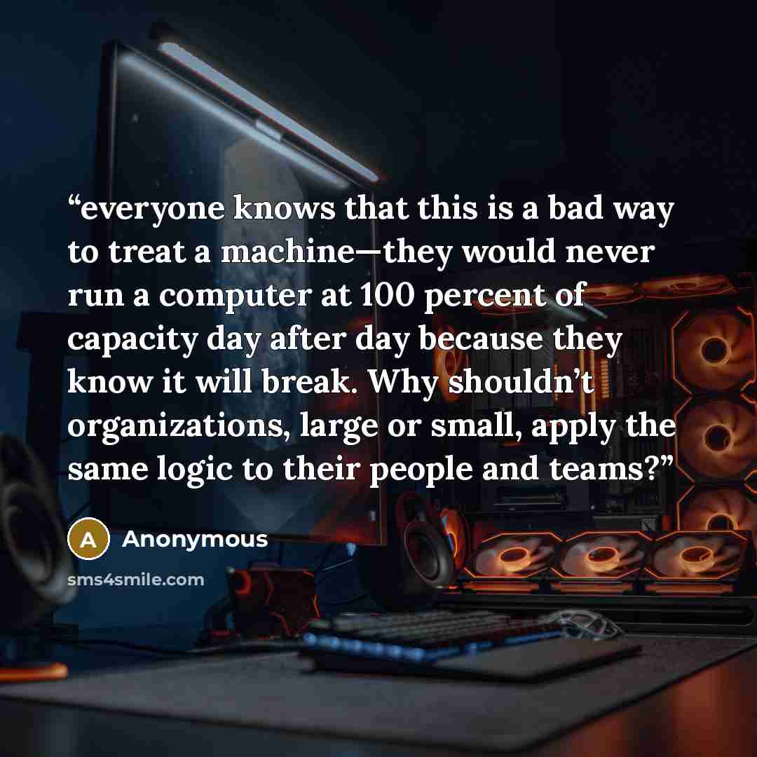 “everyone knows that this is a bad way to treat a machine—they would never run a computer at 100 percent of capacity day after day because they know it will break. Why shouldn’t organizations, large or small, apply the same logic to their people and teams?” quote by Anonymous