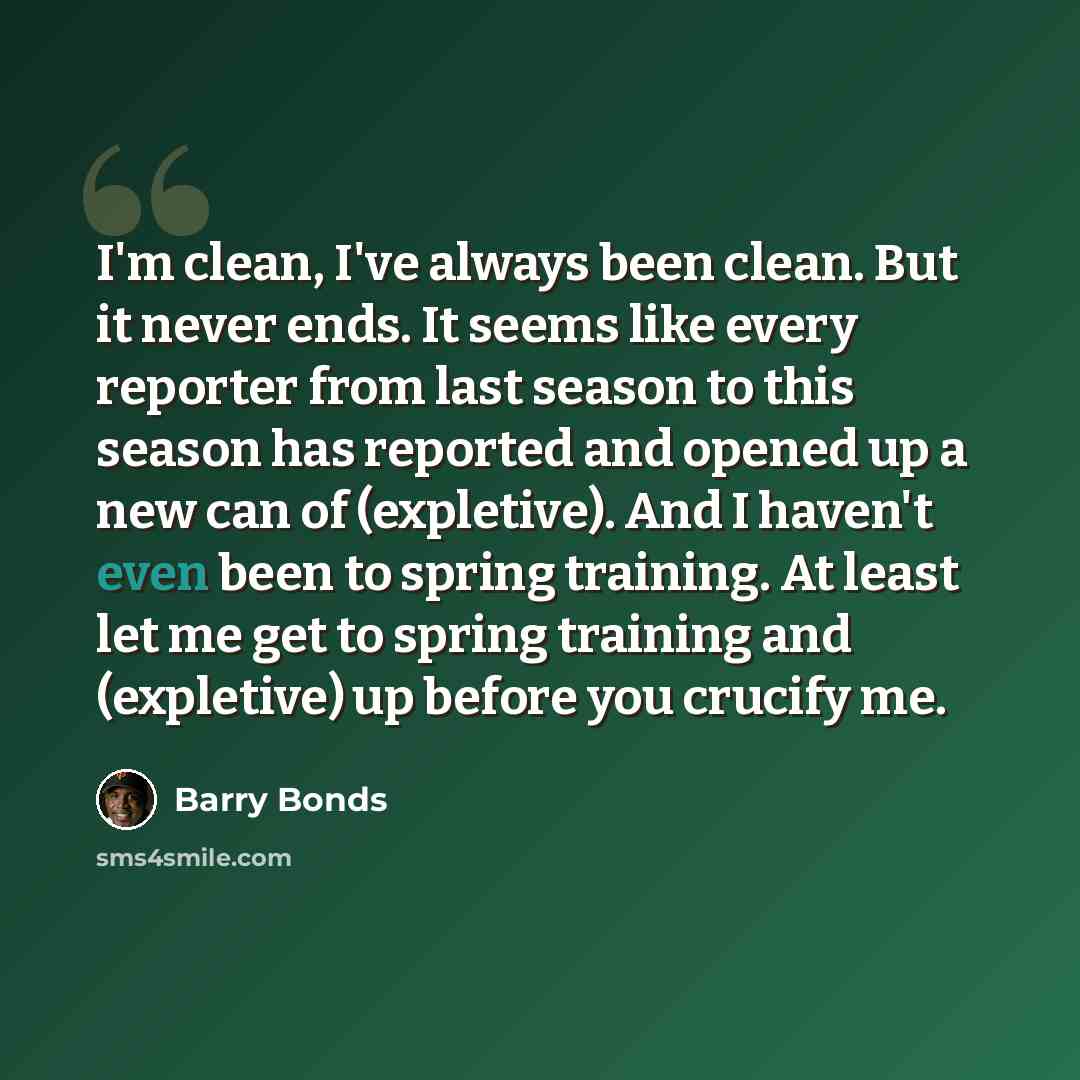 “I'm clean, I've always been clean. But it never ends. It seems like every reporter from last season to this season has reported and opened up a new can of (expletive). And I haven't even been to spring training. At least let me get to spring training and (expletive) up before you crucify me.” quote by Barry Bonds