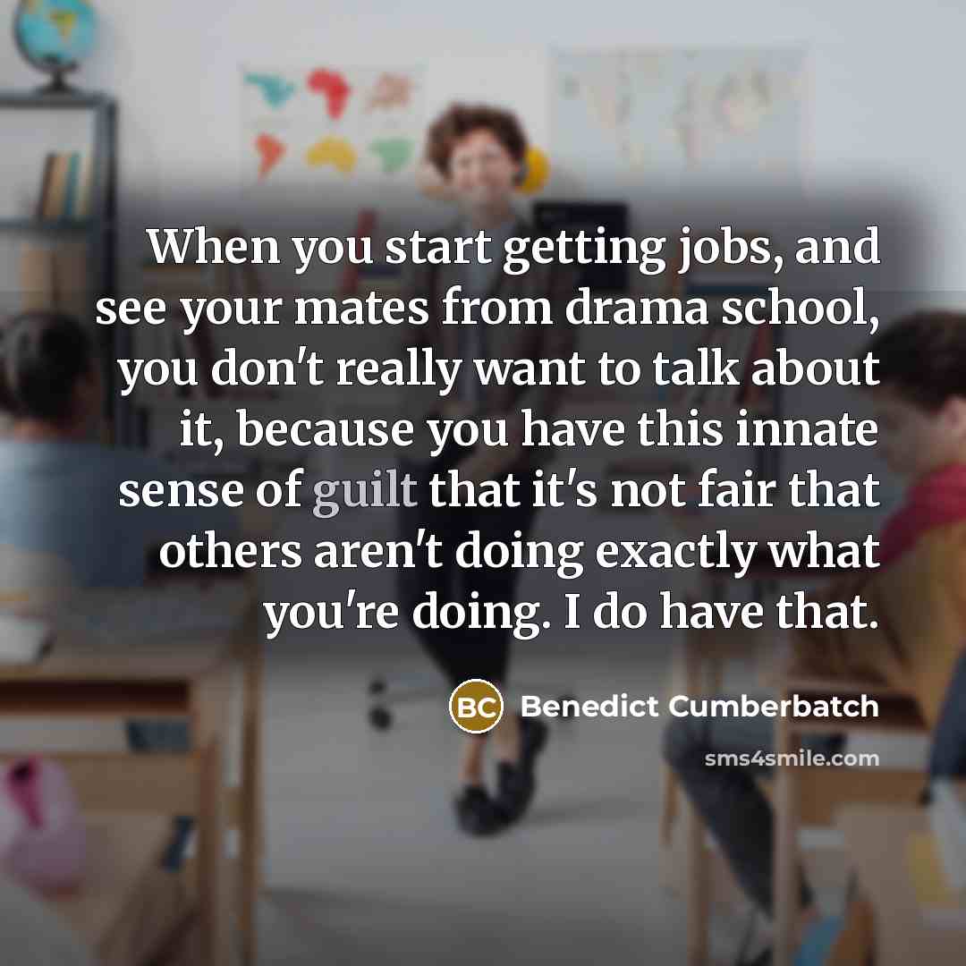 “When you start getting jobs, and see your mates from drama school, you don't really want to talk about it, because you have this innate sense of guilt that it's not fair that others aren't doing exactly what you're doing. I do have that.” quote by Benedict Cumberbatch