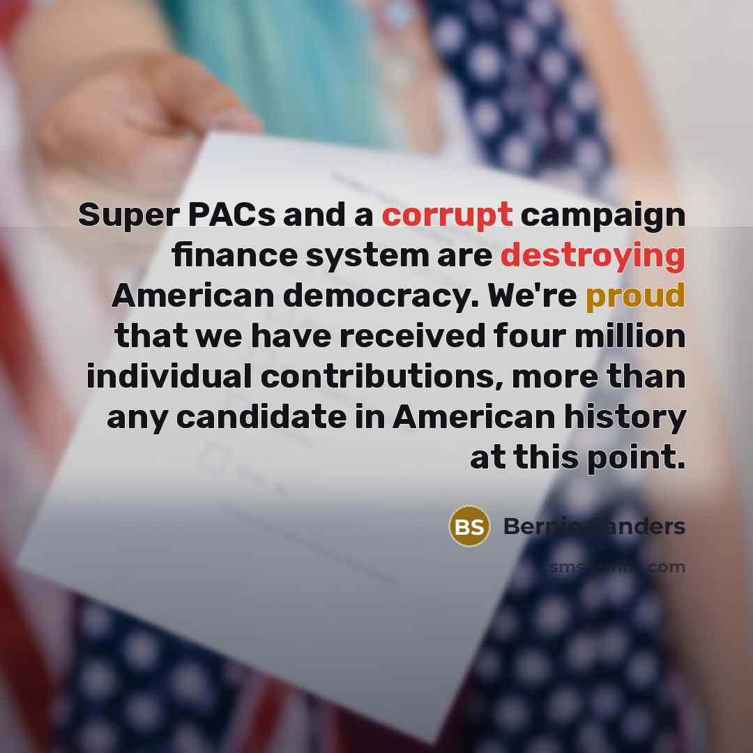 “Super PACs and a corrupt campaign finance system are destroying American democracy. We're proud that we have received four million individual contributions, more than any candidate in American history at this point.” quote by Bernie Sanders