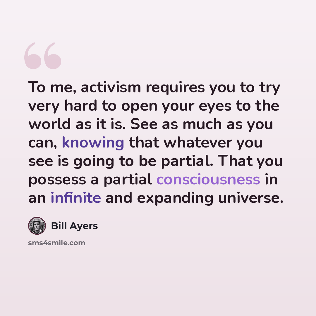“To me, activism requires you to try very hard to open your eyes to the world as it is. See as much as you can, knowing that whatever you see is going to be partial. That you possess a partial consciousness in an infinite and expanding universe.” quote by Bill Ayers