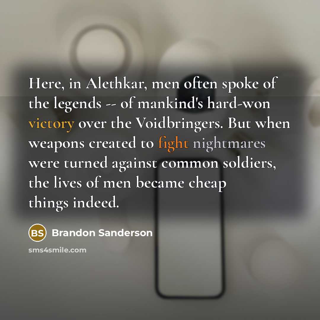 “Here, in Alethkar, men often spoke of the legends -- of mankind's hard-won victory over the Voidbringers. But when weapons created to fight nightmares were turned against common soldiers, the lives of men became cheap things indeed.” quote by Brandon Sanderson