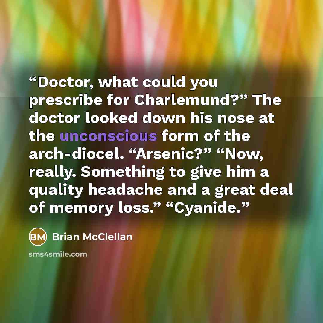 “Doctor, what could you prescribe for Charlemund?” The doctor looked down his nose at the unconscious form of the arch-diocel. “Arsenic?” “Now, really. Something to give him a quality headache and a great deal of memory loss.” “Cyanide.” quote by Brian McClellan