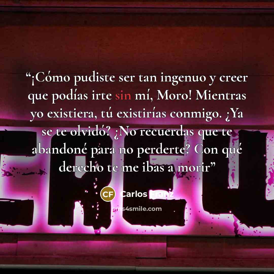 “¡Cómo pudiste ser tan ingenuo y creer que podías irte sin mí, Moro! Mientras yo existiera, tú existirías conmigo. ¿Ya se te olvidó? ¿No recuerdas que te abandoné para no perderte? Con qué derecho te me ibas a morir” quote by Carlos Franz