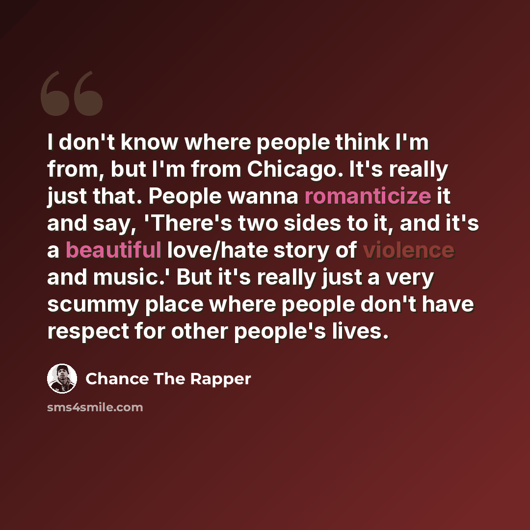 “I don't know where people think I'm from, but I'm from Chicago. It's really just that. People wanna romanticize it and say, 'There's two sides to it, and it's a beautiful love/hate story of violence and music.' But it's really just a very scummy place where people don't have respect for other…” quote by Chance the Rapper