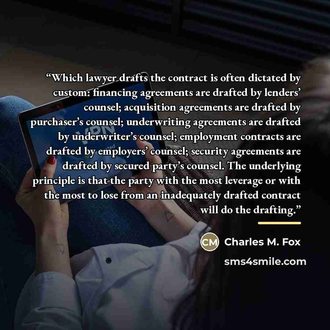 “Which lawyer drafts the contract is often dictated by custom: financing agreements are drafted by lenders’ counsel; acquisition agreements are drafted by purchaser’s counsel; underwriting agreements are drafted by underwriter’s counsel; employment contracts are drafted by employers’ counsel…” quote by Charles M. Fox