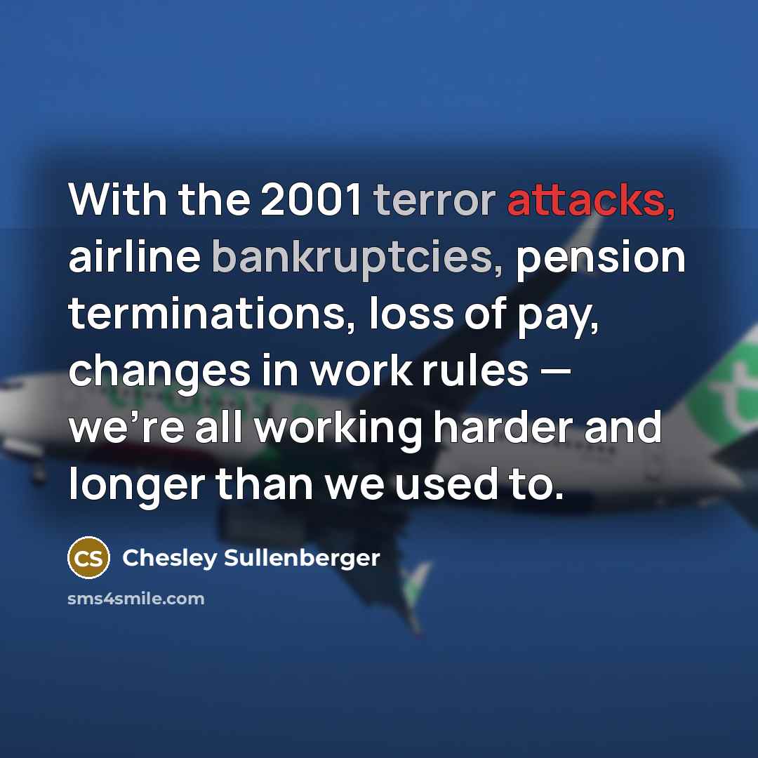 “With the 2001 terror attacks, airline bankruptcies, pension terminations, loss of pay, changes in work rules — we're all working harder and longer than we used to.” quote by Chesley Sullenberger