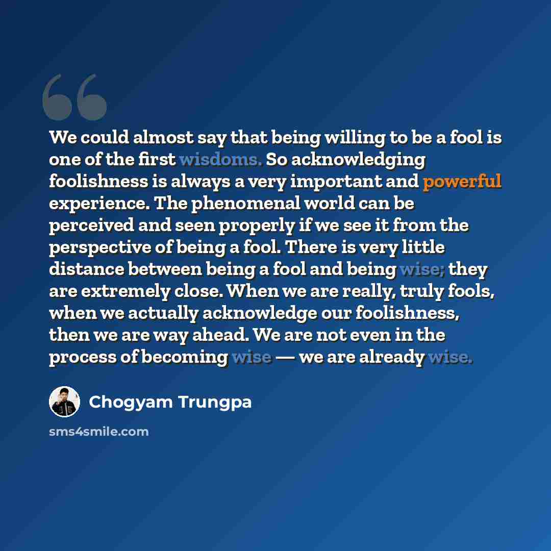 “We could almost say that being willing to be a fool is one of the first wisdoms. So acknowledging foolishness is always a very important and powerful experience. The phenomenal world can be perceived and seen properly if we see it from the perspective of being a fool. There is very little distance…” quote by Chogyam Trungpa