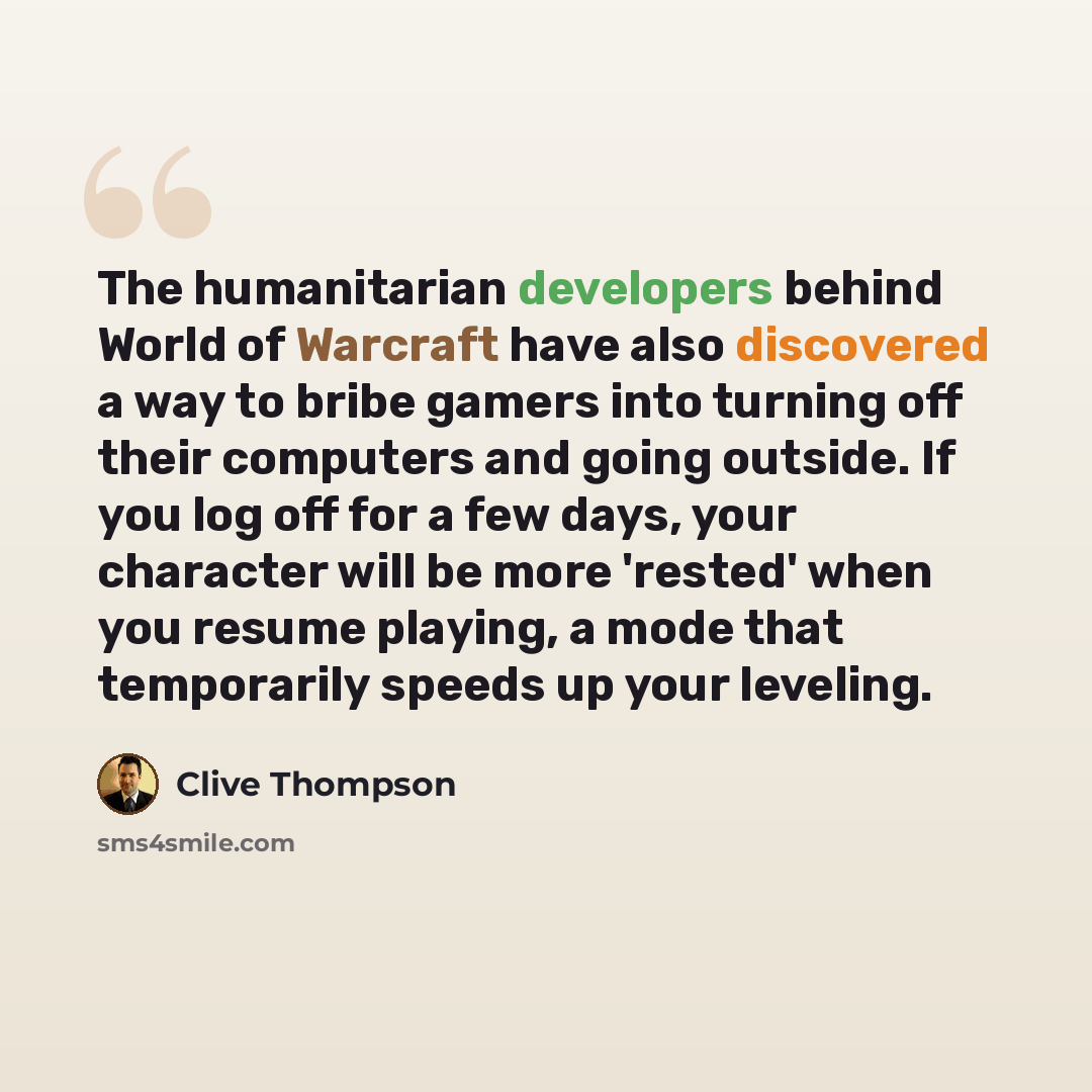 “The humanitarian developers behind World of Warcraft have also discovered a way to bribe gamers into turning off their computers and going outside. If you log off for a few days, your character will be more 'rested' when you resume playing, a mode that temporarily speeds up your leveling.” quote by Clive Thompson