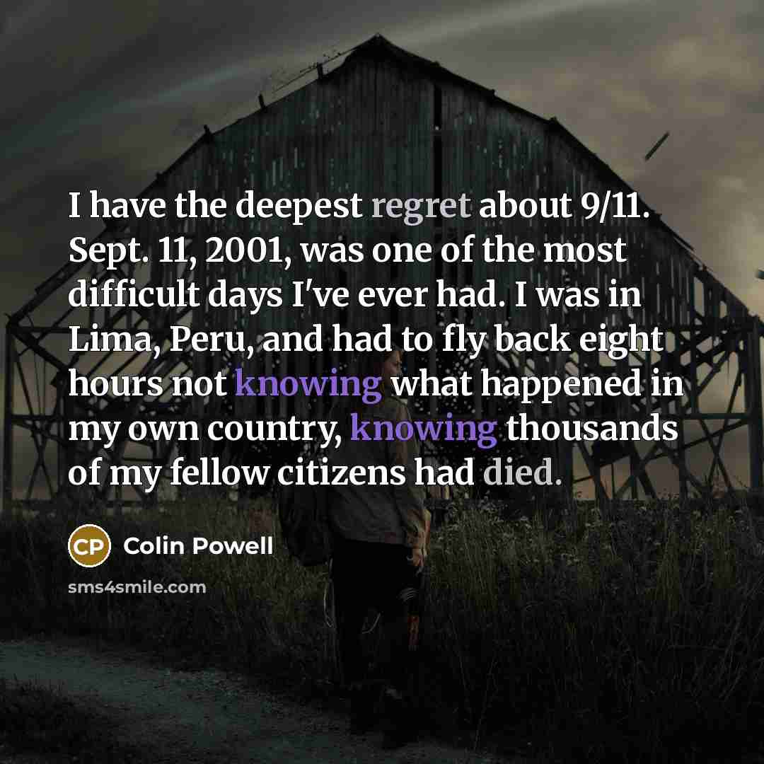 “I have the deepest regret about 9/11. Sept. 11, 2001, was one of the most difficult days I've ever had. I was in Lima, Peru, and had to fly back eight hours not knowing what happened in my own country, knowing thousands of my fellow citizens had died.” quote by Colin Powell