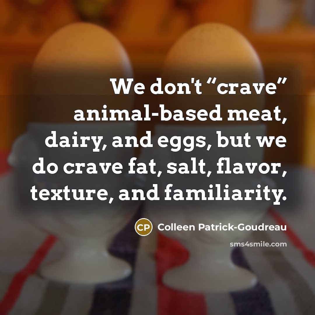 “We don't “crave” animal-based meat, dairy, and eggs, but we do crave fat, salt, flavor, texture, and familiarity.” quote by Colleen Patrick-Goudreau